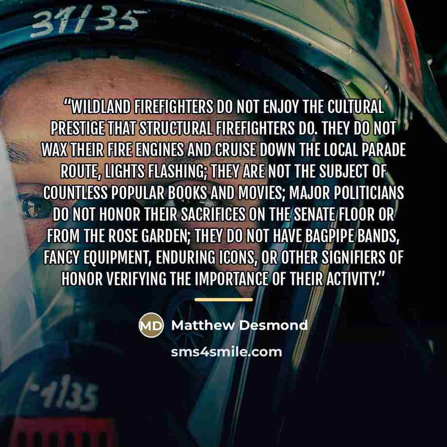 “Wildland firefighters do not enjoy the cultural prestige that structural firefighters do. They do not wax their fire engines and cruise down the local parade route, lights flashing; they are not the subject of countless popular books and movies; major politicians do not honor their sacrifices on…” quote by Matthew Desmond