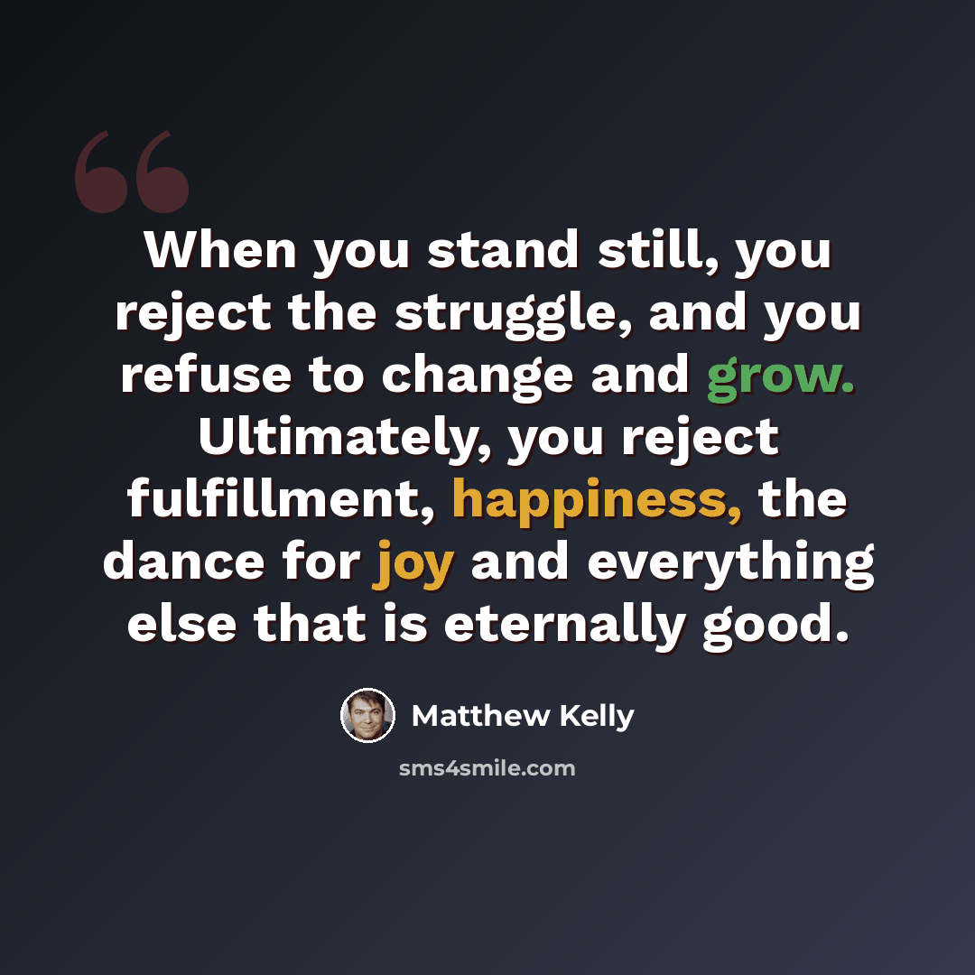 “When you stand still, you reject the struggle, and you refuse to change and grow. Ultimately, you reject fulfillment, happiness, the dance for joy and everything else that is eternally good.” quote by Matthew Kelly