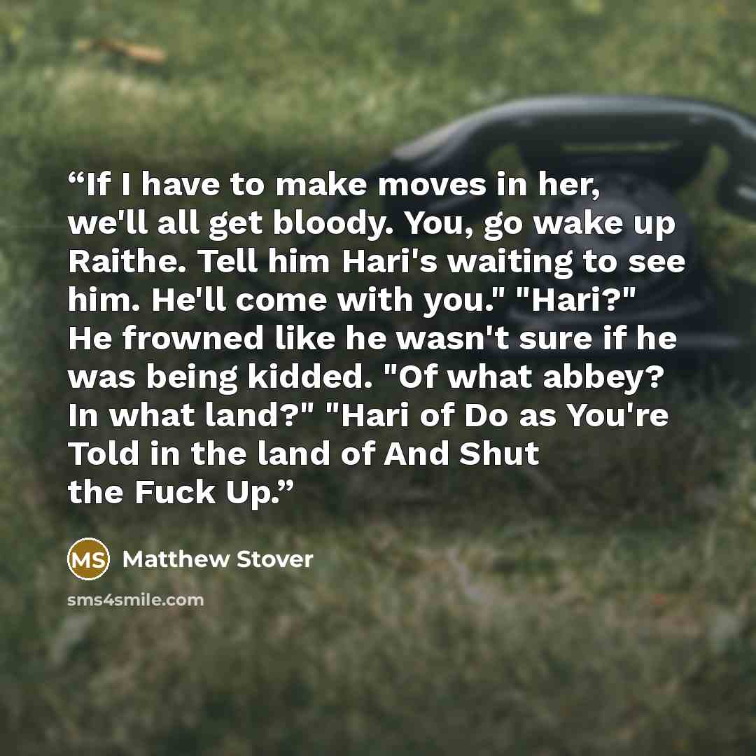 “If I have to make moves in her, we'll all get bloody. You, go wake up Raithe. Tell him Hari's waiting to see him. He'll come with you." "Hari?" He frowned like he wasn't sure if he was being kidded. "Of what abbey? In what land?" "Hari of Do as You're Told in the land of And Shut the Fuck Up.” quote by Matthew Stover