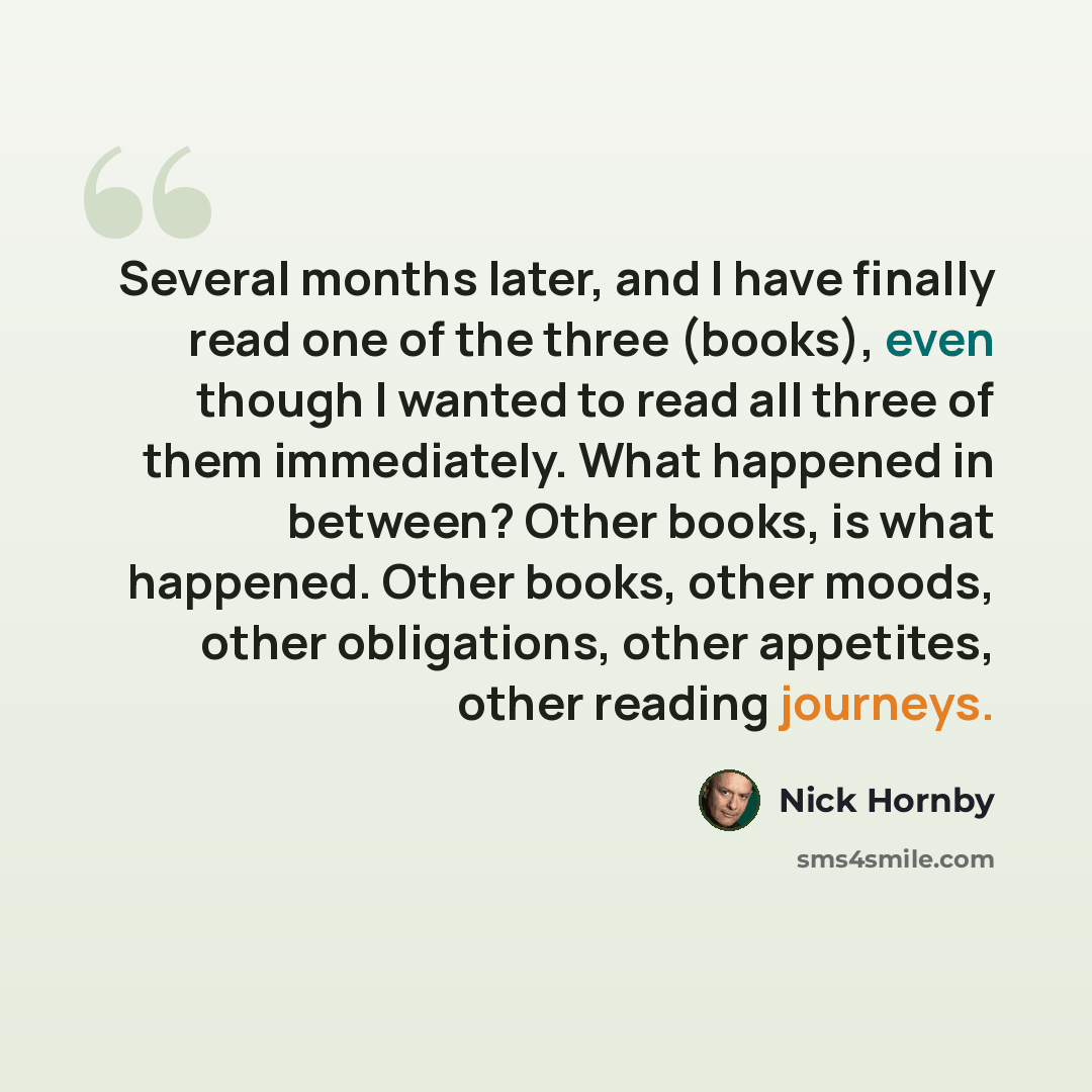 “Several months later, and I have finally read one of the three (books), even though I wanted to read all three of them immediately. What happened in between? Other books, is what happened. Other books, other moods, other obligations, other appetites, other reading journeys.” quote by Nick Hornby