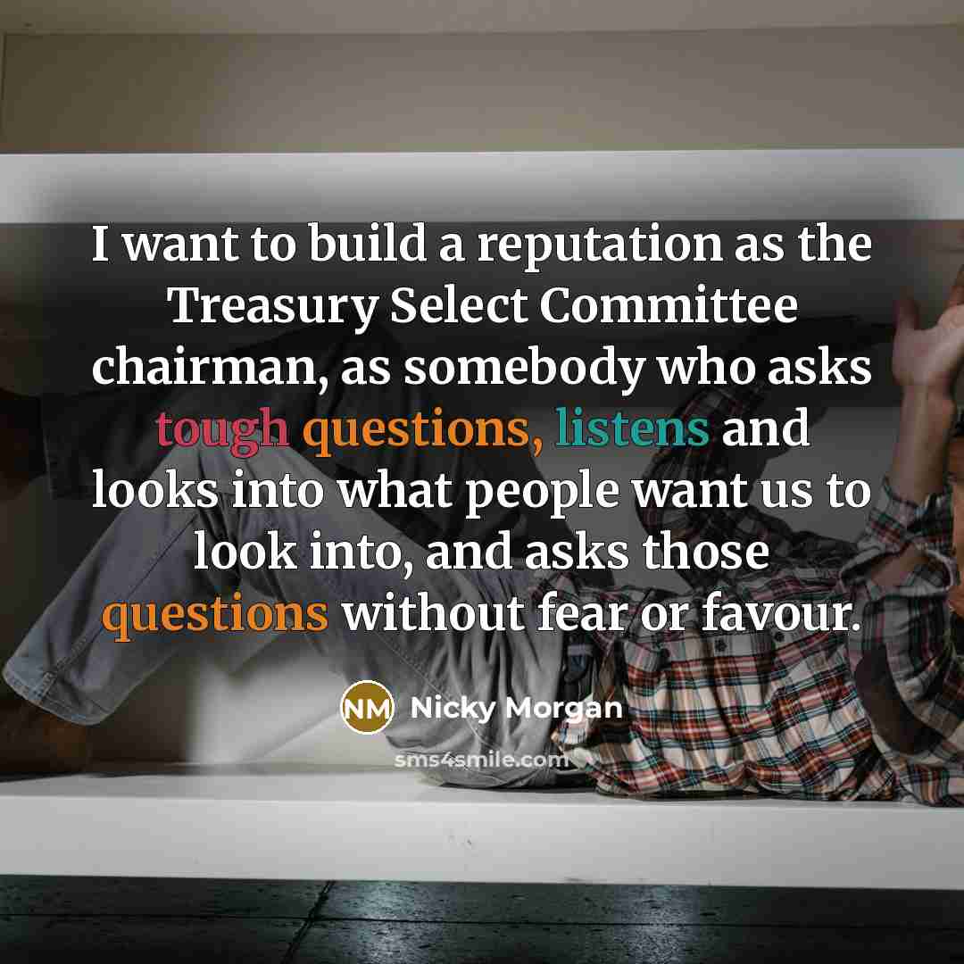“I want to build a reputation as the Treasury Select Committee chairman, as somebody who asks tough questions, listens and looks into what people want us to look into, and asks those questions without fear or favour.” quote by Nicky Morgan