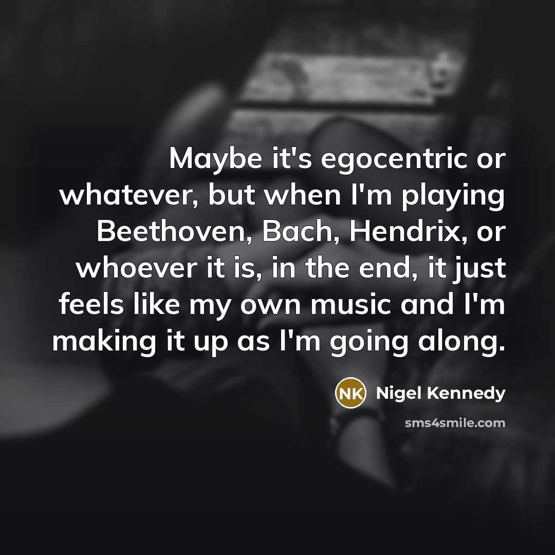 “Maybe it's egocentric or whatever, but when I'm playing Beethoven, Bach, Hendrix, or whoever it is, in the end, it just feels like my own music and I'm making it up as I'm going along.” quote by Nigel Kennedy