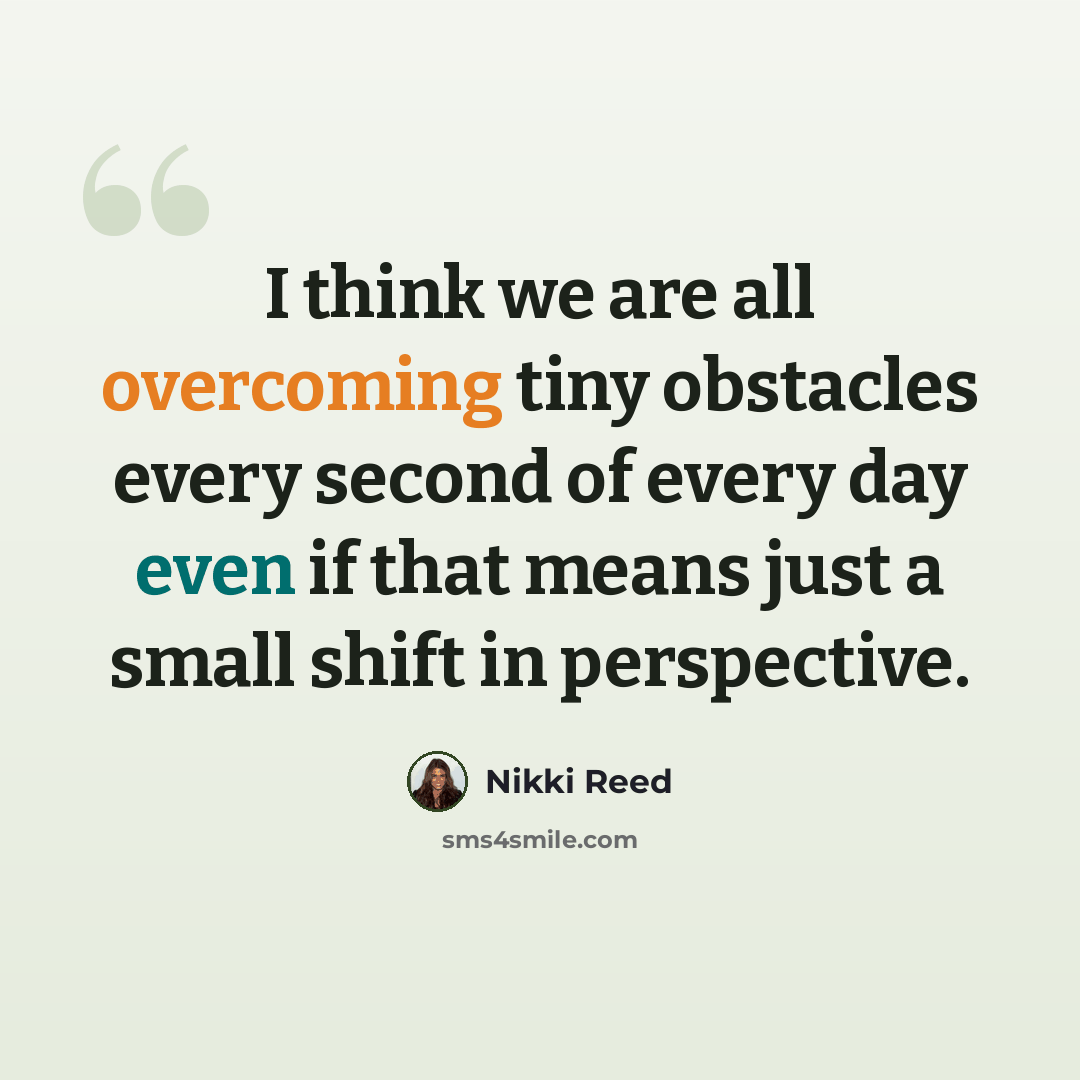 “I think we are all overcoming tiny obstacles every second of every day even if that means just a small shift in perspective.” quote by Nikki Reed