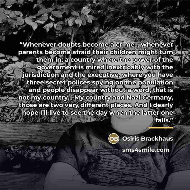 “Whenever doubts become a crime... whenever parents become afraid their children might turn them in; a country where the power of the government is mired inextricably with the jurisdiction and the executive, where you have three secret polices spying on the population and people disappear without a…” quote by Osiris Brackhaus