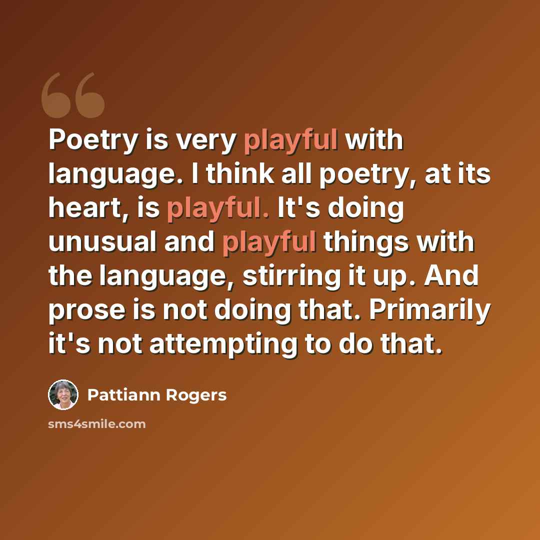 “Poetry is very playful with language. I think all poetry, at its heart, is playful. It's doing unusual and playful things with the language, stirring it up. And prose is not doing that. Primarily it's not attempting to do that.” quote by Pattiann Rogers
