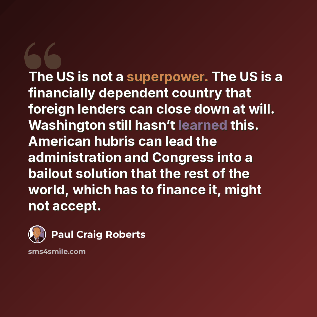 “The US is not a superpower. The US is a financially dependent country that foreign lenders can close down at will. Washington still hasn’t learned this. American hubris can lead the administration and Congress into a bailout solution that the rest of the world, which has to finance it, might not…” quote by Paul Craig Roberts