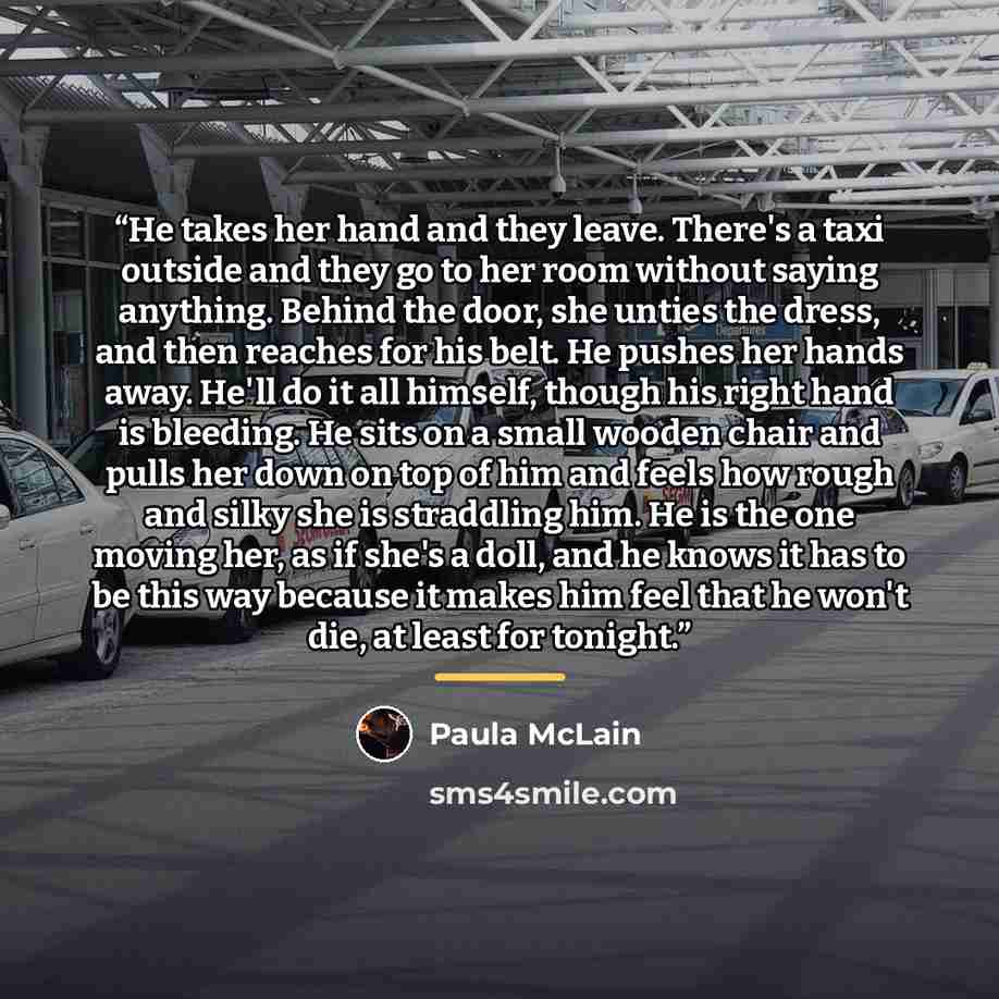 “He takes her hand and they leave. There's a taxi outside and they go to her room without saying anything. Behind the door, she unties the dress, and then reaches for his belt. He pushes her hands away. He'll do it all himself, though his right hand is bleeding. He sits on a small wooden chair and…” quote by Paula McLain