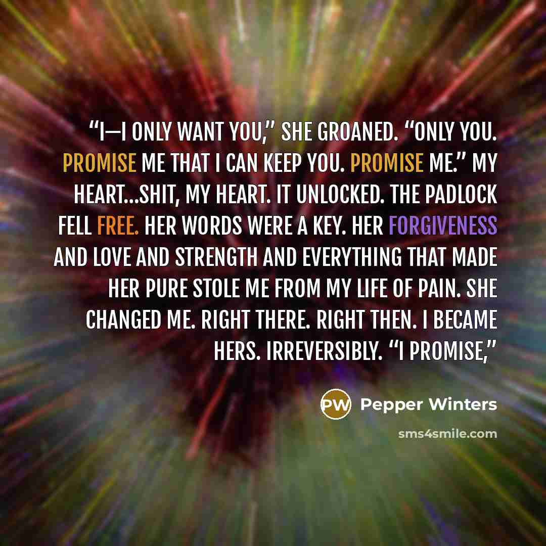 “I—I only want you,” she groaned. “Only you. Promise me that I can keep you. Promise me.” My heart…shit, my heart. It unlocked. The padlock fell free. Her words were a key. Her forgiveness and love and strength and everything that made her pure stole me from my life of pain. She changed me. Right…” quote by Pepper Winters