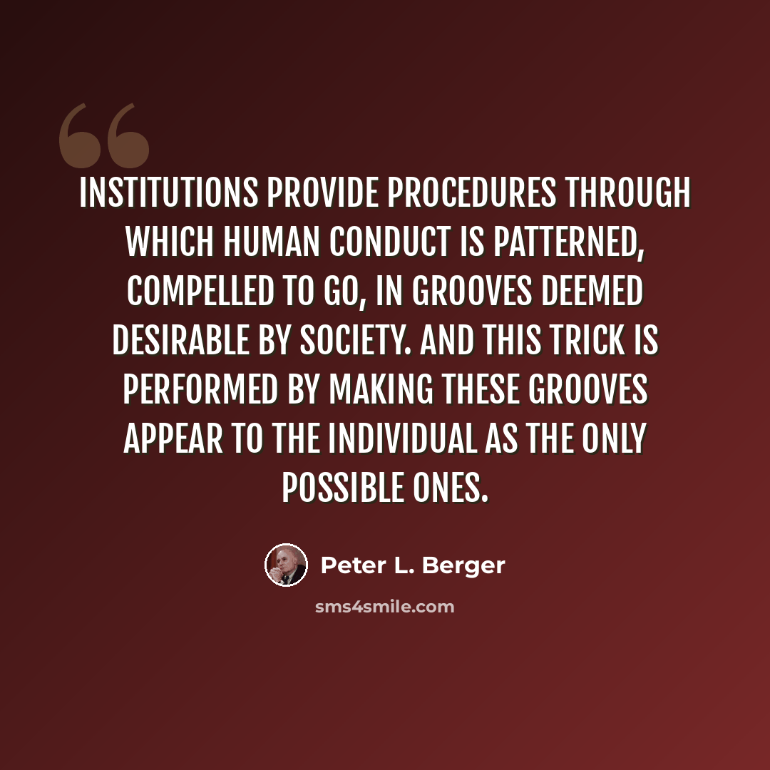 “Institutions provide procedures through which human conduct is patterned, compelled to go, in grooves deemed desirable by society. And this trick is performed by making these grooves appear to the individual as the only possible ones.” quote by Peter L. Berger