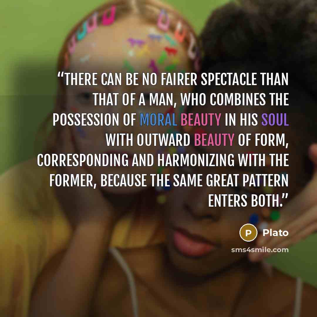 “There can be no fairer spectacle than that of a man, who combines the possession of moral beauty in his soul with outward beauty of form, corresponding and harmonizing with the former, because the same great pattern enters both.” quote by Plato