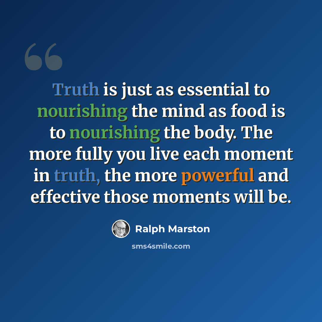 “Truth is just as essential to nourishing the mind as food is to nourishing the body. The more fully you live each moment in truth, the more powerful and effective those moments will be.” quote by Ralph Marston