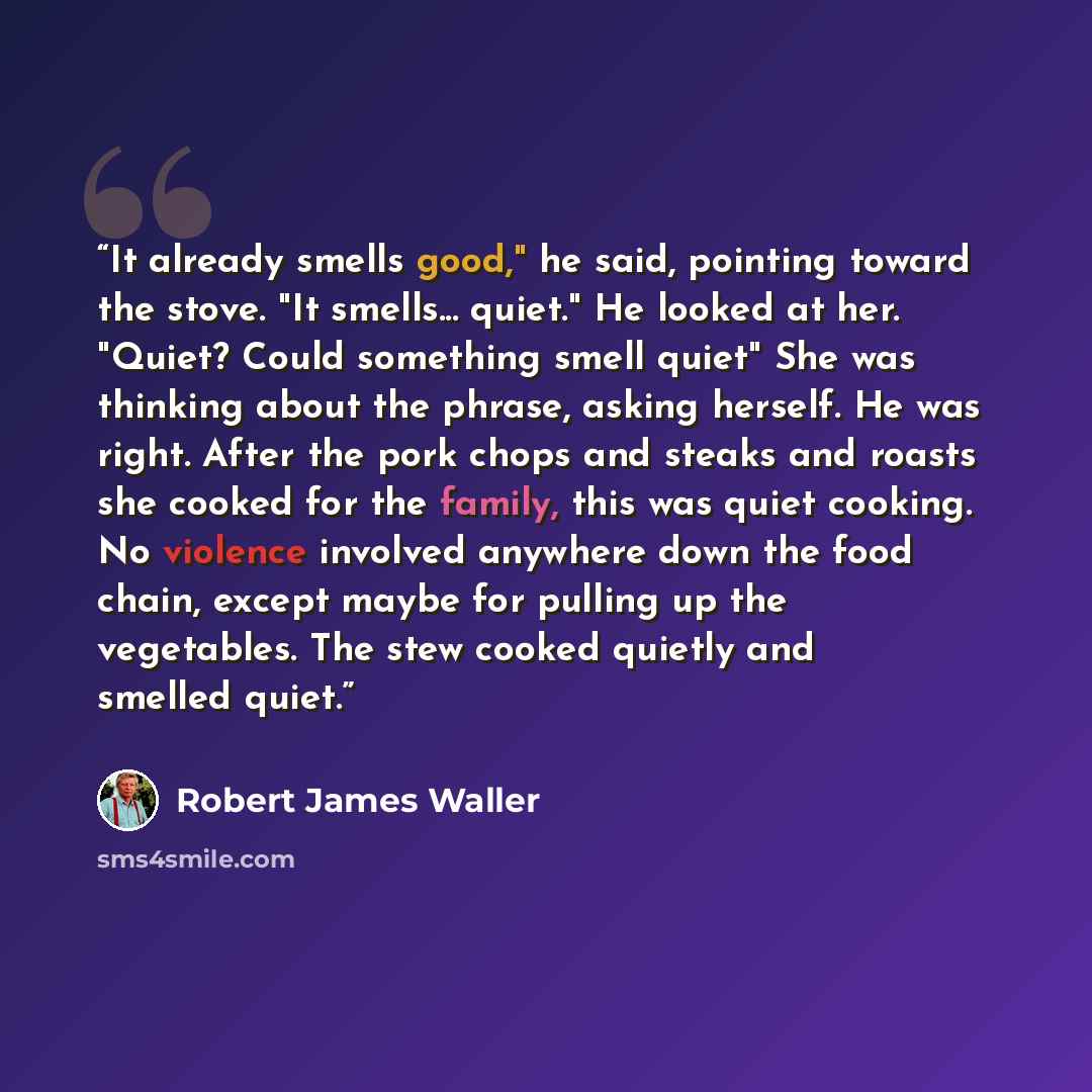 “It already smells good," he said, pointing toward the stove. "It smells... quiet." He looked at her. "Quiet? Could something smell quiet" She was thinking about the phrase, asking herself. He was right. After the pork chops and steaks and roasts she cooked for the family, this was quiet cooking…” quote by Robert James Waller