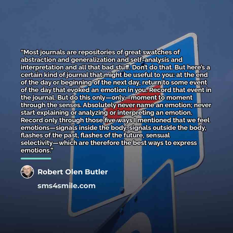 “Most journals are repositories of great swatches of abstraction and generalization and self-analysis and interpretation and all that bad stuff. Don’t do that. But here’s a certain kind of journal that might be useful to you: at the end of the day or beginning of the next day, return to some event…” quote by Robert Olen Butler