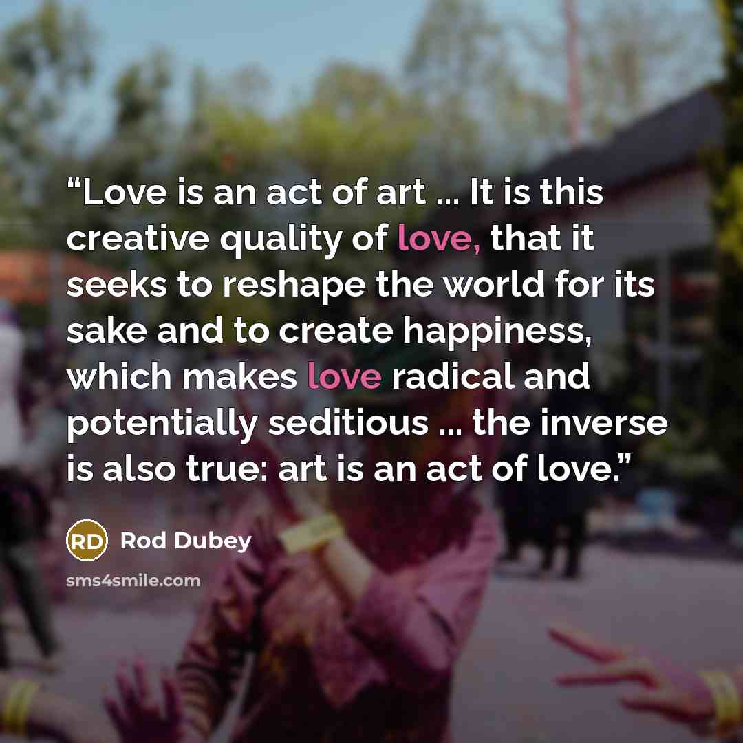 “Love is an act of art ... It is this creative quality of love, that it seeks to reshape the world for its sake and to create happiness, which makes love radical and potentially seditious ... the inverse is also true: art is an act of love.” quote by Rod Dubey