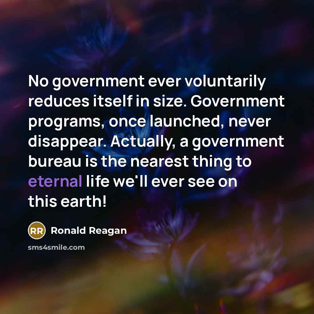 “No government ever voluntarily reduces itself in size. Government programs, once launched, never disappear. Actually, a government bureau is the nearest thing to eternal life we'll ever see on this earth!” quote by Ronald Reagan