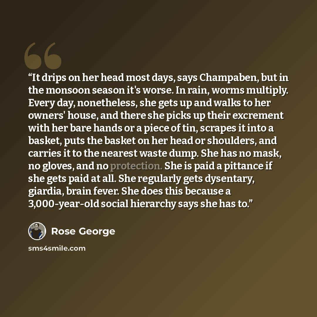 “It drips on her head most days, says Champaben, but in the monsoon season it's worse. In rain, worms multiply. Every day, nonetheless, she gets up and walks to her owners' house, and there she picks up their excrement with her bare hands or a piece of tin, scrapes it into a basket, puts the basket…” quote by Rose George
