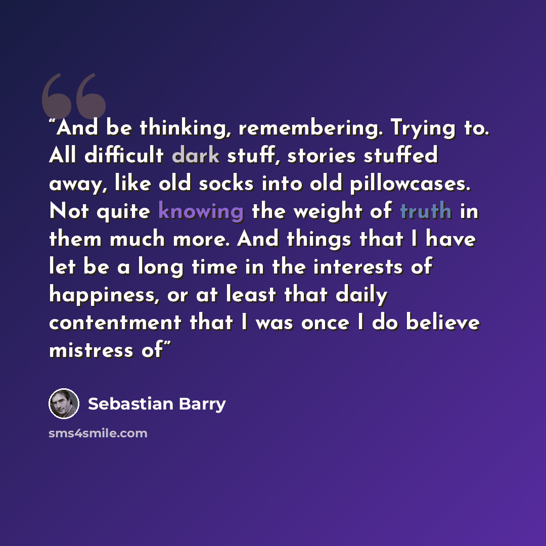“And be thinking, remembering. Trying to. All difficult dark stuff, stories stuffed away, like old socks into old pillowcases. Not quite knowing the weight of truth in them much more. And things that I have let be a long time in the interests of happiness, or at least that daily contentment that I…” quote by Sebastian Barry