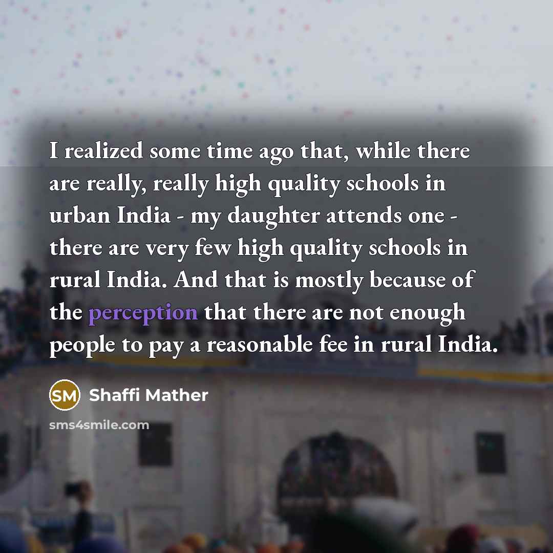 “I realized some time ago that, while there are really, really high quality schools in urban India - my daughter attends one - there are very few high quality schools in rural India. And that is mostly because of the perception that there are not enough people to pay a reasonable fee in rural India.” quote by Shaffi Mather