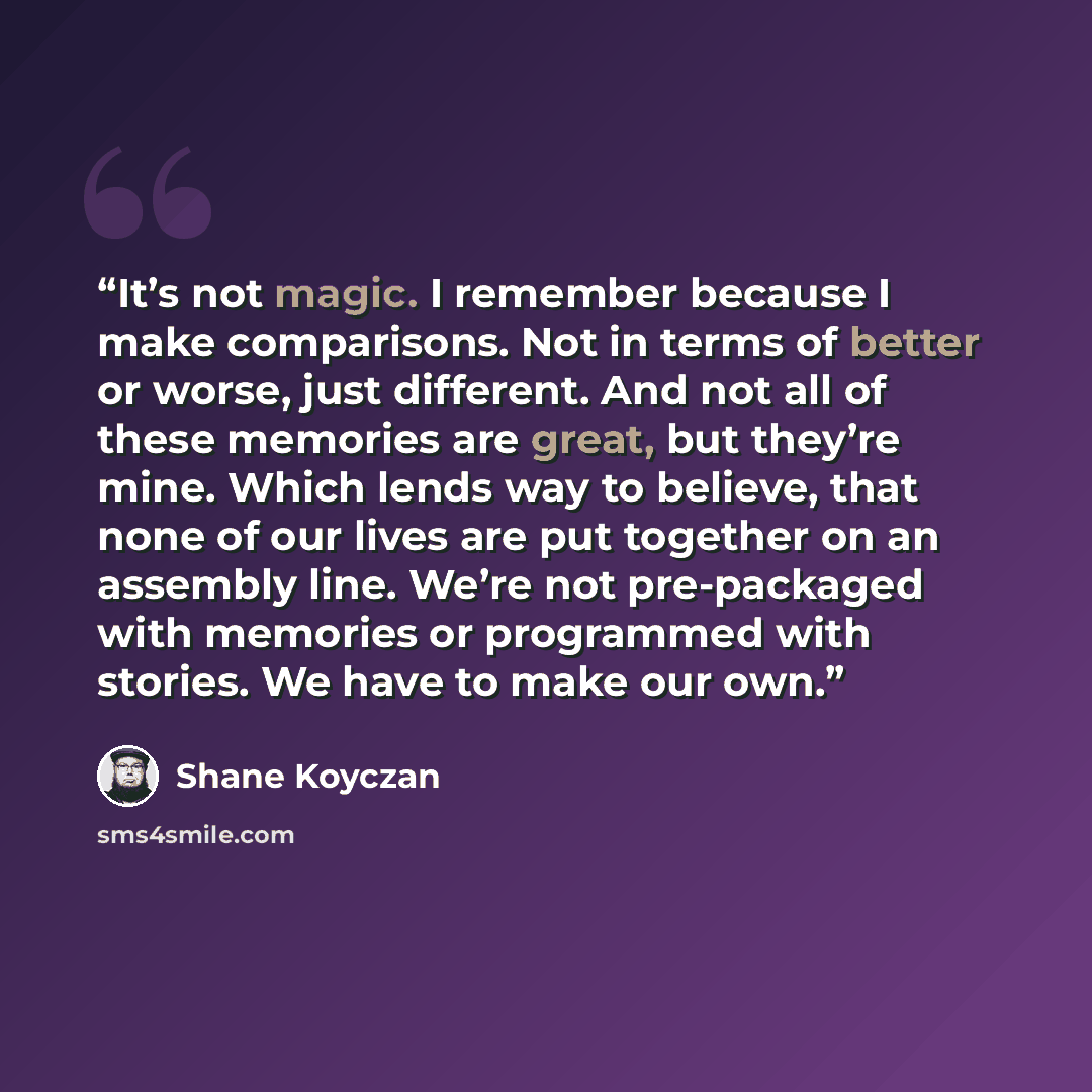 “It’s not magic. I remember because I make comparisons. Not in terms of better or worse, just different. And not all of these memories are great, but they’re mine. Which lends way to believe, that none of our lives are put together on an assembly line. We’re not pre-packaged with memories or…” quote by Shane Koyczan