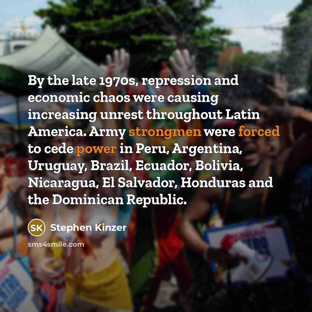 “By the late 1970s, repression and economic chaos were causing increasing unrest throughout Latin America. Army strongmen were forced to cede power in Peru, Argentina, Uruguay, Brazil, Ecuador, Bolivia, Nicaragua, El Salvador, Honduras and the Dominican Republic.” quote by Stephen Kinzer