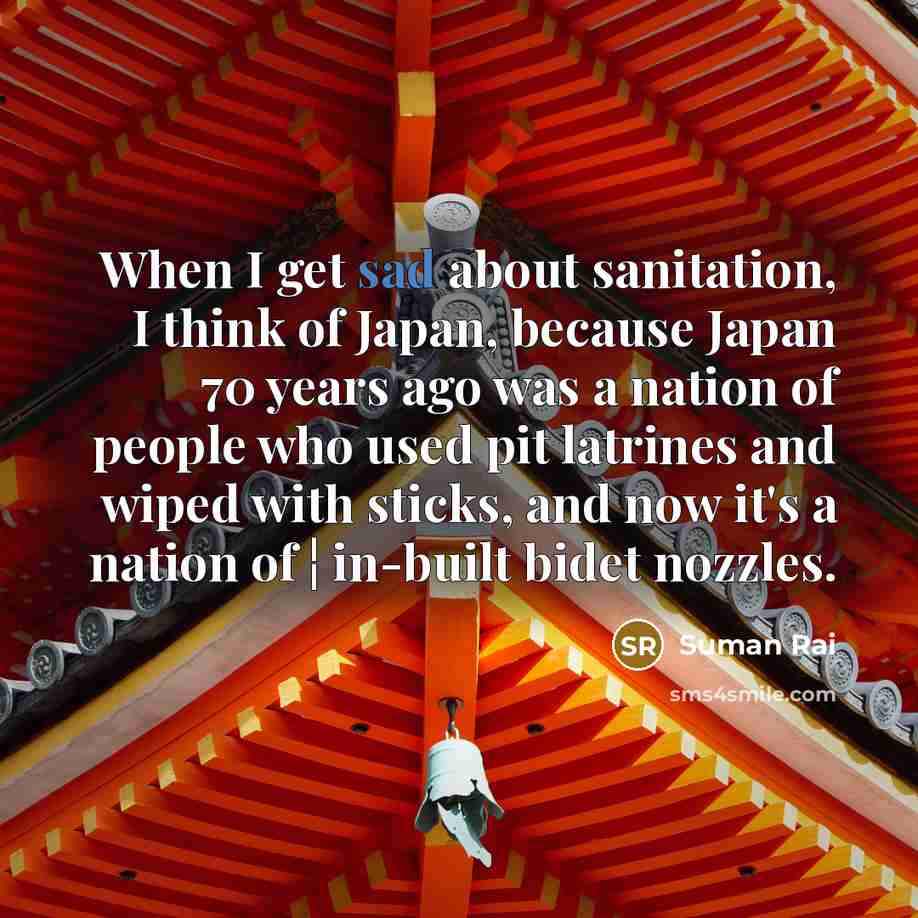 “When I get sad about sanitation, I think of Japan, because Japan 70 years ago was a nation of people who used pit latrines and wiped with sticks, and now it's a nation of ¦ in-built bidet nozzles.” quote by Suman Rai