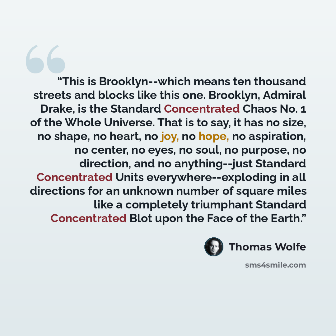 “This is Brooklyn--which means ten thousand streets and blocks like this one. Brooklyn, Admiral Drake, is the Standard Concentrated Chaos No. 1 of the Whole Universe. That is to say, it has no size, no shape, no heart, no joy, no hope, no aspiration, no center, no eyes, no soul, no purpose, no…” quote by Thomas Wolfe