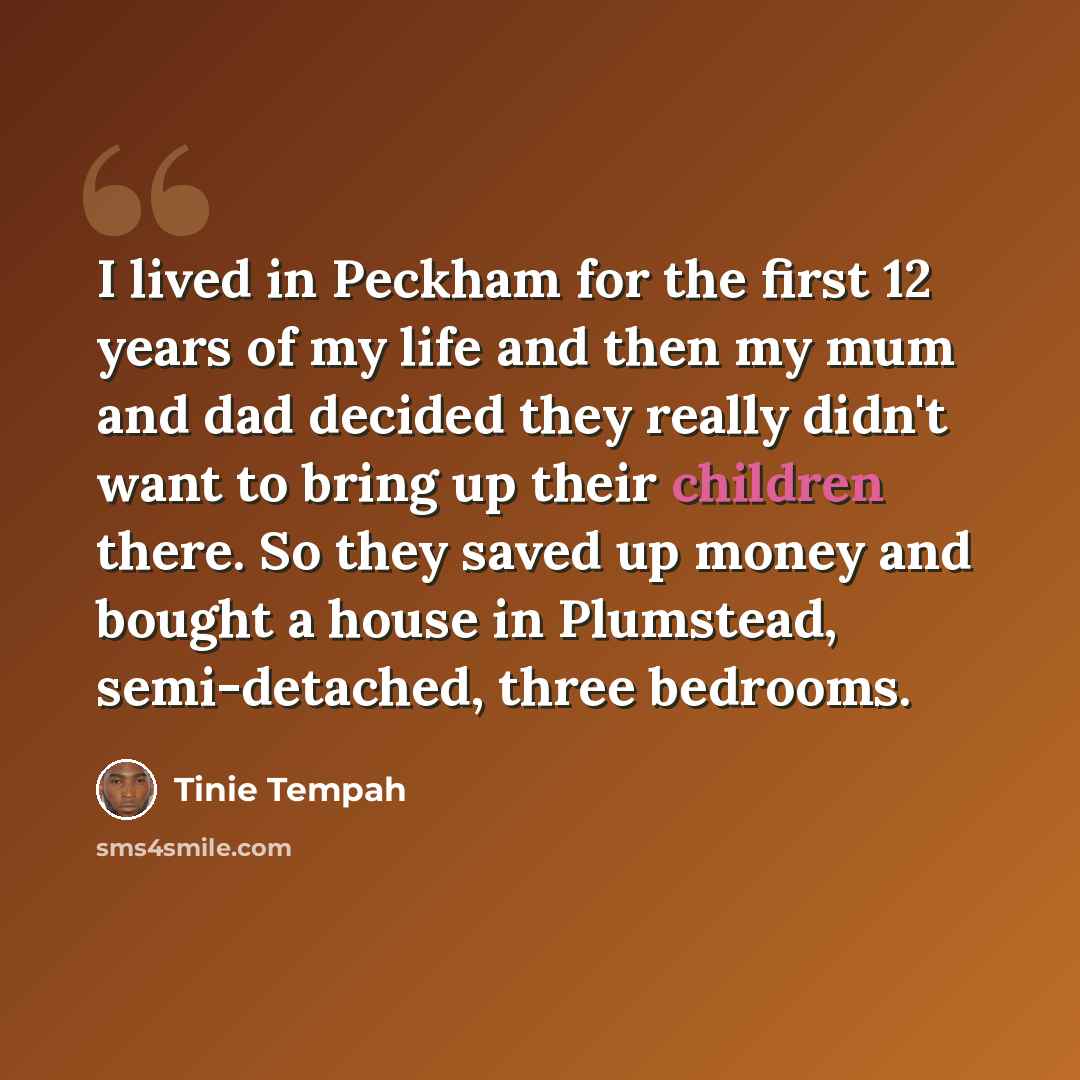 “I lived in Peckham for the first 12 years of my life and then my mum and dad decided they really didn't want to bring up their children there. So they saved up money and bought a house in Plumstead, semi-detached, three bedrooms.” quote by Tinie Tempah