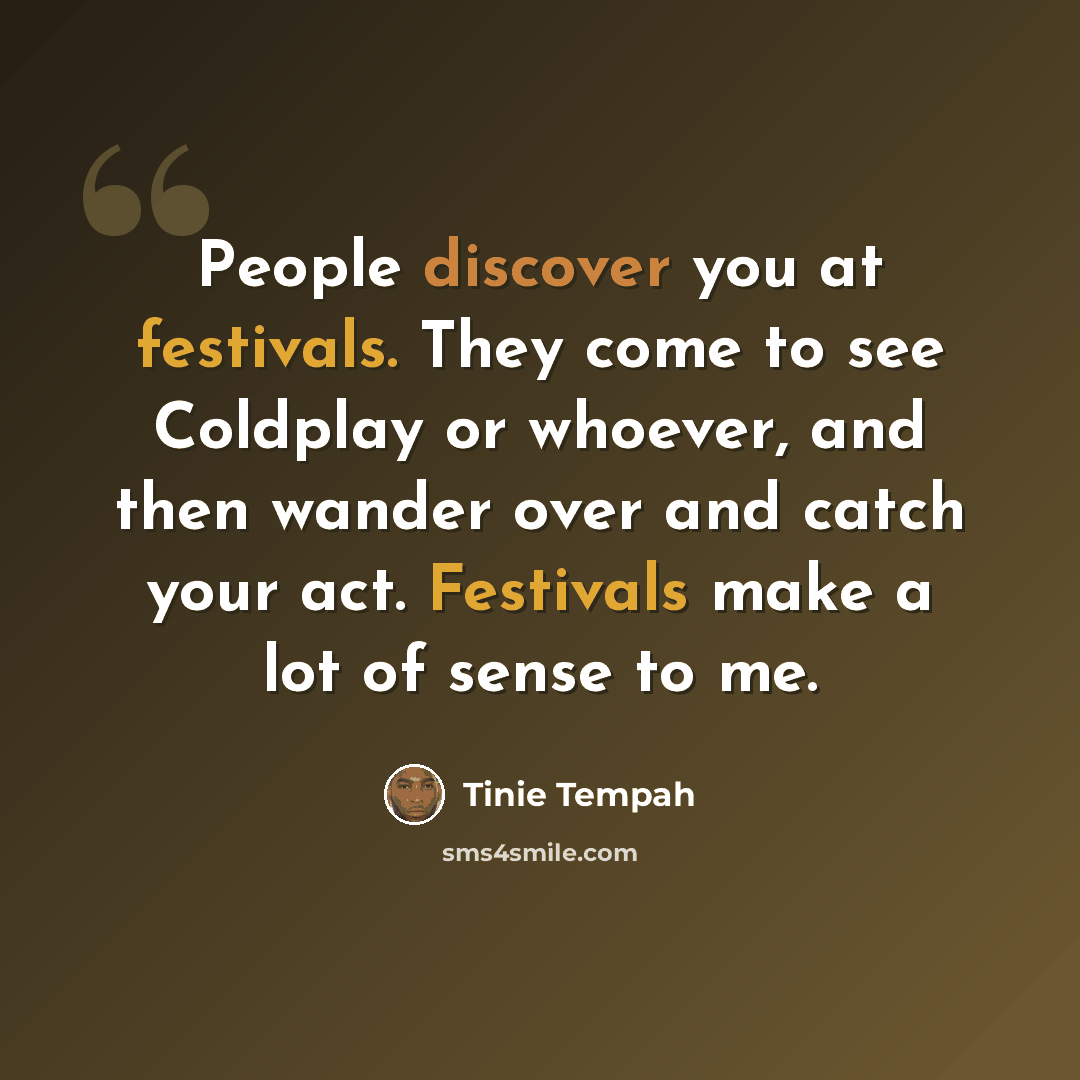 “People discover you at festivals. They come to see Coldplay or whoever, and then wander over and catch your act. Festivals make a lot of sense to me.” quote by Tinie Tempah