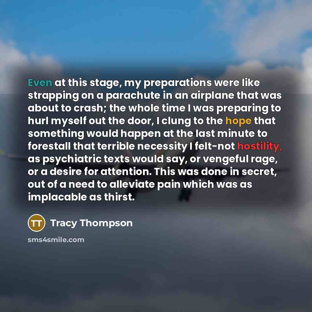 “Even at this stage, my preparations were like strapping on a parachute in an airplane that was about to crash; the whole time I was preparing to hurl myself out the door, I clung to the hope that something would happen at the last minute to forestall that terrible necessity I felt-not hostility…” quote by Tracy Thompson