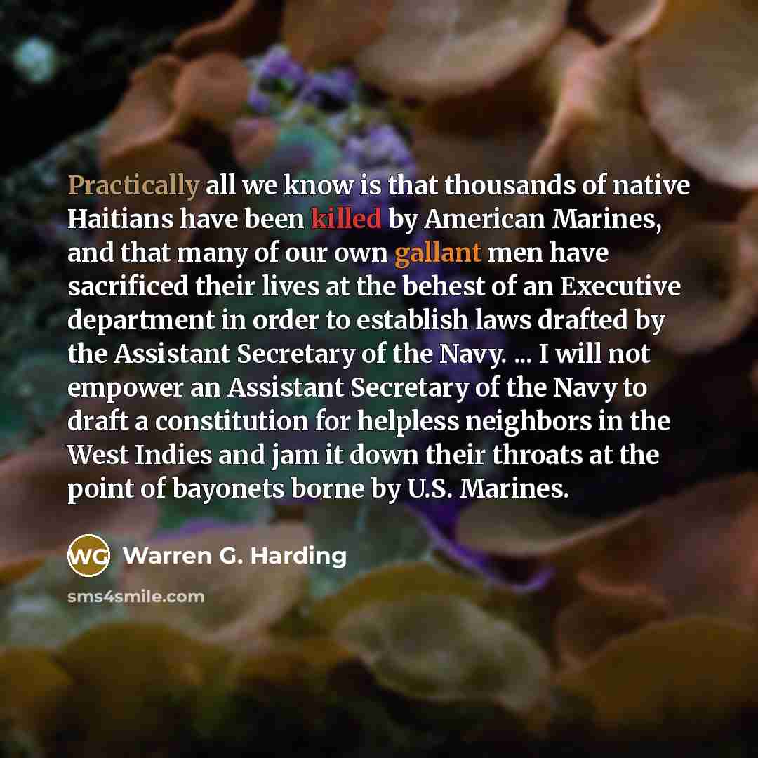 “Practically all we know is that thousands of native Haitians have been killed by American Marines, and that many of our own gallant men have sacrificed their lives at the behest of an Executive department in order to establish laws drafted by the Assistant Secretary of the Navy. ... I will not…” quote by Warren G. Harding