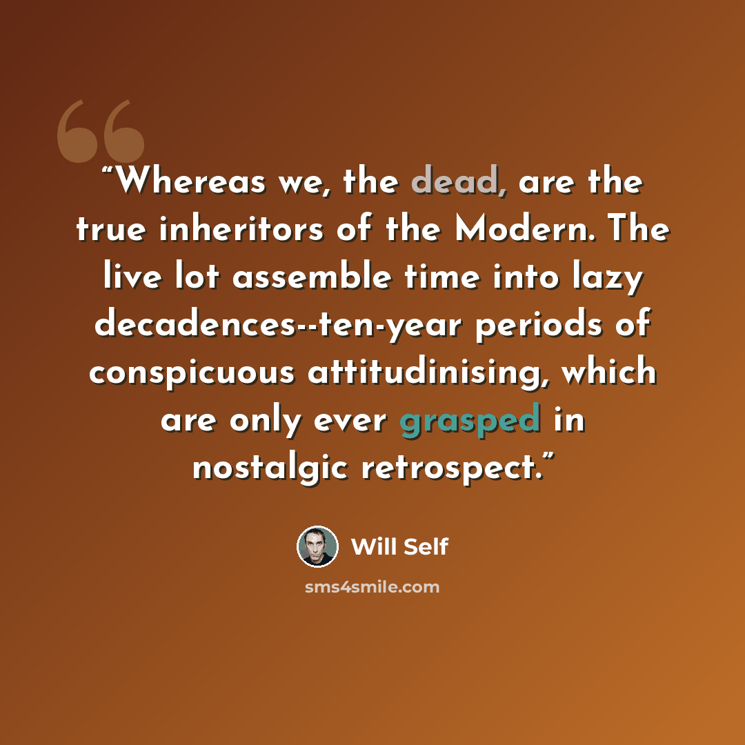 “Whereas we, the dead, are the true inheritors of the Modern. The live lot assemble time into lazy decadences--ten-year periods of conspicuous attitudinising, which are only ever grasped in nostalgic retrospect.” quote by Will Self