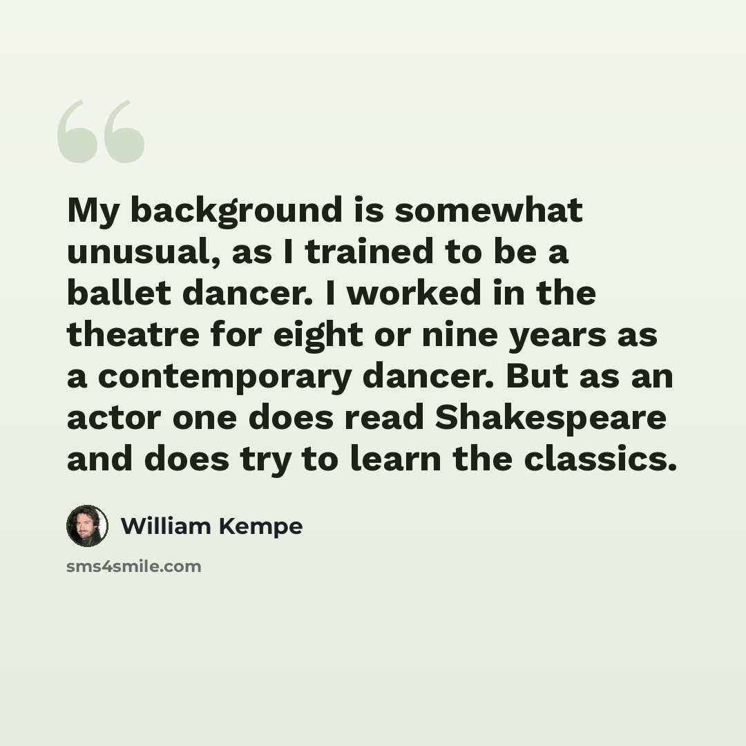 “My background is somewhat unusual, as I trained to be a ballet dancer. I worked in the theatre for eight or nine years as a contemporary dancer. But as an actor one does read Shakespeare and does try to learn the classics.” quote by William Kempe