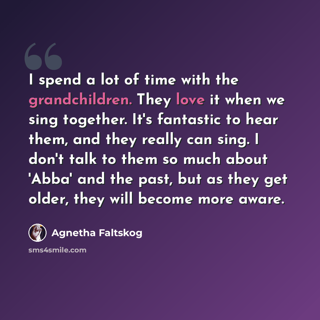 “I spend a lot of time with the grandchildren. They love it when we sing together. It's fantastic to hear them, and they really can sing. I don't talk to them so much about 'Abba' and the past, but as they get older, they will become more aware.” quote by Agnetha Faltskog