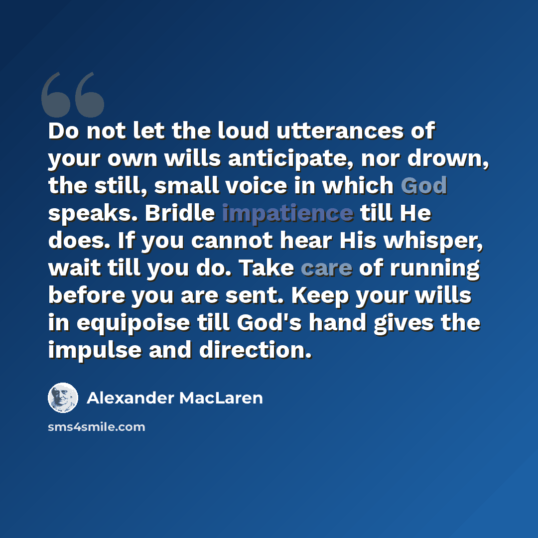 “Do not let the loud utterances of your own wills anticipate, nor drown, the still, small voice in which God speaks. Bridle impatience till He does. If you cannot hear His whisper, wait till you do. Take care of running before you are sent. Keep your wills in equipoise till God's hand gives the…” quote by Alexander MacLaren