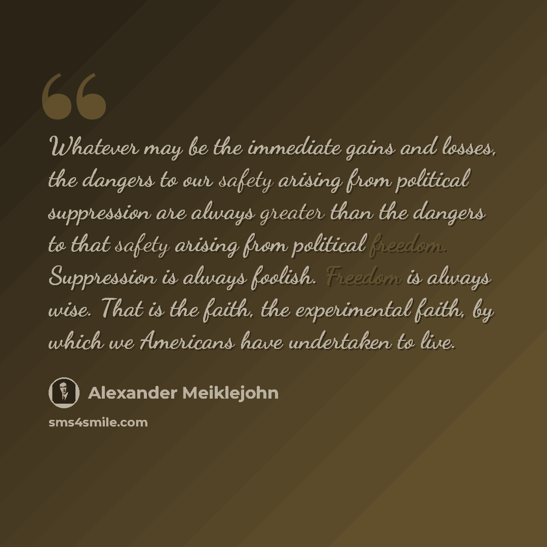 “Whatever may be the immediate gains and losses, the dangers to our safety arising from political suppression are always greater than the dangers to that safety arising from political freedom. Suppression is always foolish. Freedom is always wise. That is the faith, the experimental faith, by which…” quote by Alexander Meiklejohn