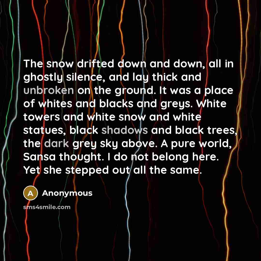 “The snow drifted down and down, all in ghostly silence, and lay thick and unbroken on the ground. It was a place of whites and blacks and greys. White towers and white snow and white statues, black shadows and black trees, the dark grey sky above. A pure world, Sansa thought. I do not belong here…” quote by Anonymous