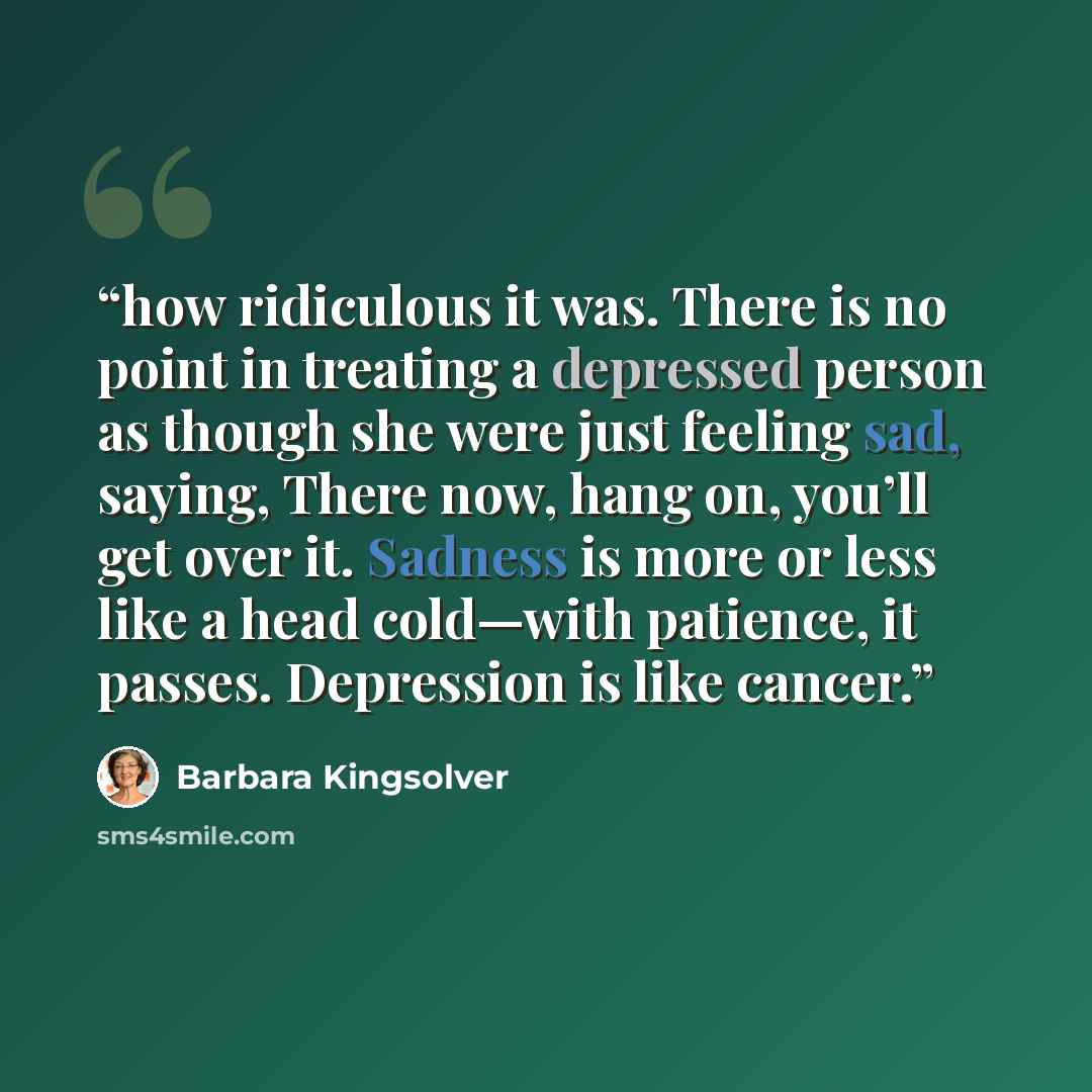 “how ridiculous it was. There is no point in treating a depressed person as though she were just feeling sad, saying, There now, hang on, you’ll get over it. Sadness is more or less like a head cold—with patience, it passes. Depression is like cancer.” quote by Barbara Kingsolver