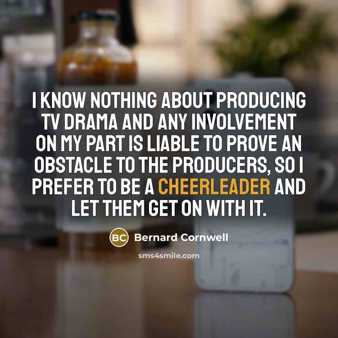 “I know nothing about producing TV drama and any involvement on my part is liable to prove an obstacle to the producers, so I prefer to be a cheerleader and let them get on with it.” quote by Bernard Cornwell