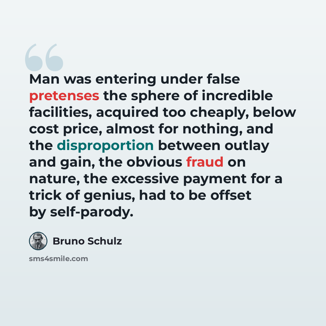 “Man was entering under false pretenses the sphere of incredible facilities, acquired too cheaply, below cost price, almost for nothing, and the disproportion between outlay and gain, the obvious fraud on nature, the excessive payment for a trick of genius, had to be offset by self-parody.” quote by Bruno Schulz