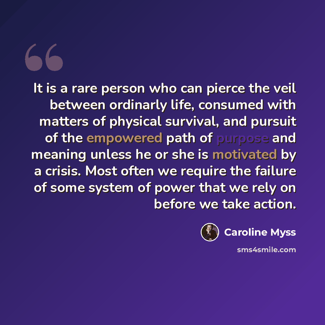 “It is a rare person who can pierce the veil between ordinarly life, consumed with matters of physical survival, and pursuit of the empowered path of purpose and meaning unless he or she is motivated by a crisis. Most often we require the failure of some system of power that we rely on before we…” quote by Caroline Myss