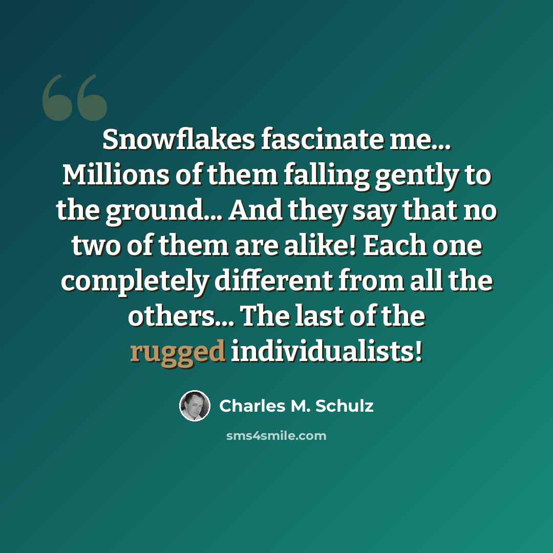 “Snowflakes fascinate me... Millions of them falling gently to the ground... And they say that no two of them are alike! Each one completely different from all the others... The last of the rugged individualists!” quote by Charles M. Schulz