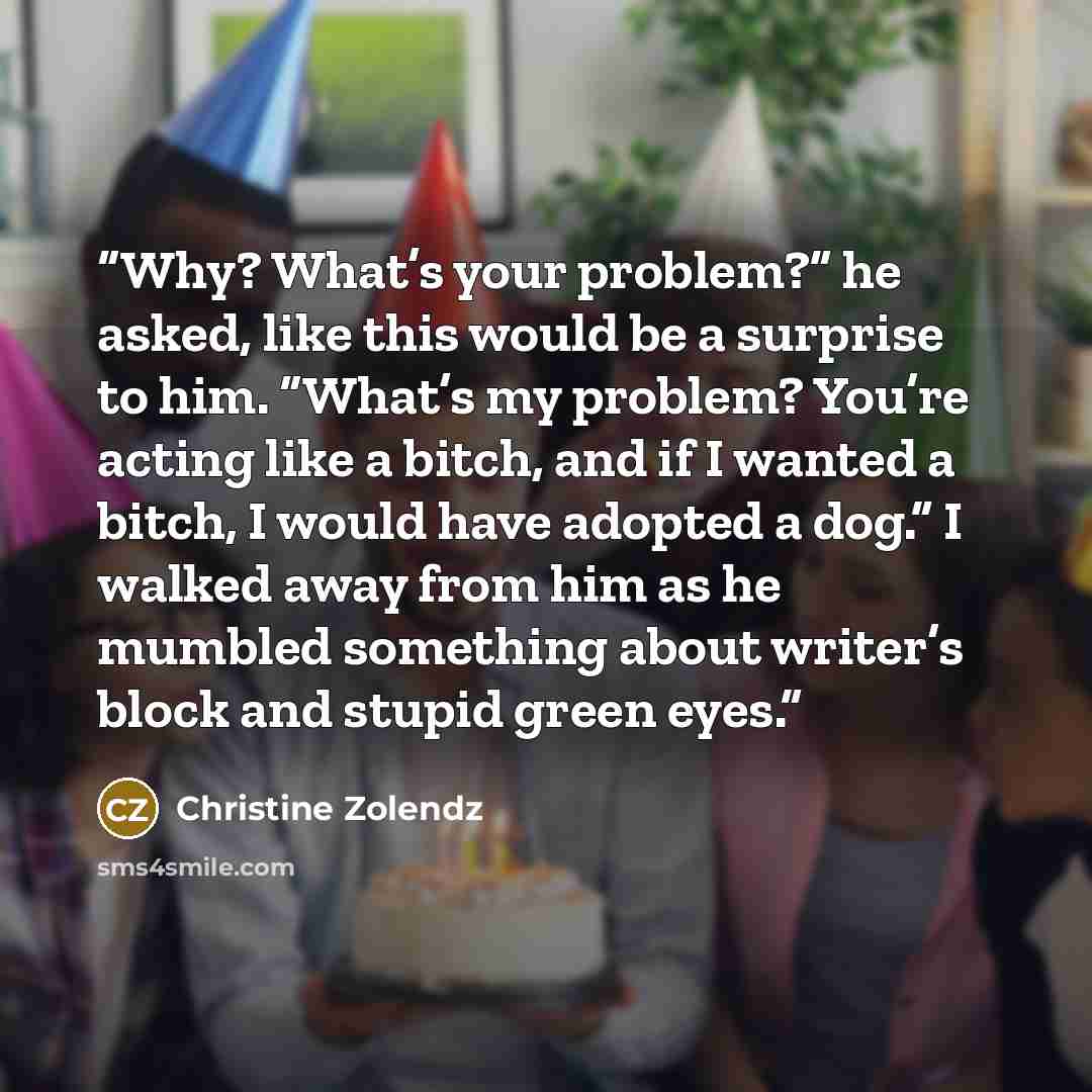 “Why? What’s your problem?” he asked, like this would be a surprise to him. “What’s my problem? You’re acting like a bitch, and if I wanted a bitch, I would have adopted a dog.” I walked away from him as he mumbled something about writer’s block and stupid green eyes.” quote by Christine Zolendz