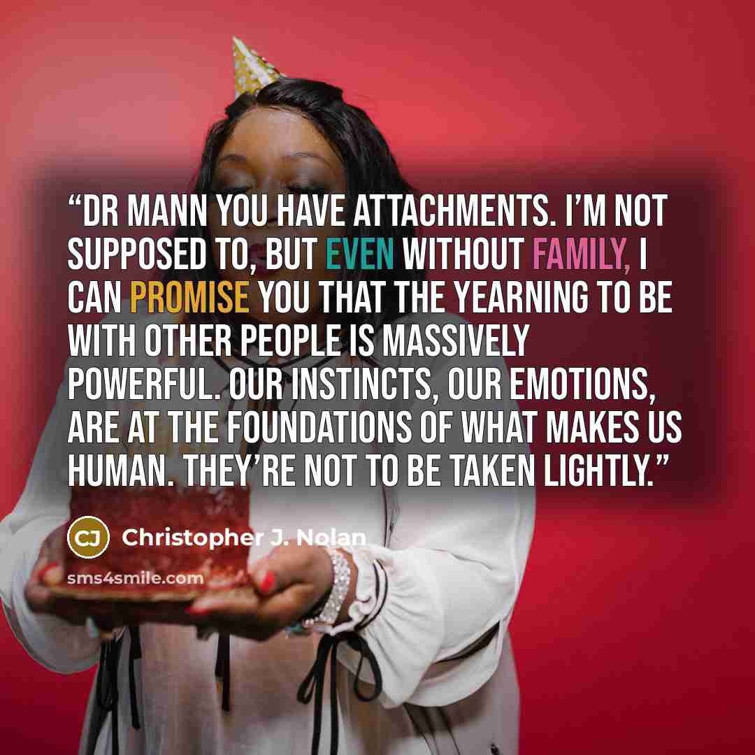 “DR MANN You have attachments. I’m not supposed to, but even without family, I can promise you that the yearning to be with other people is massively powerful. Our instincts, our emotions, are at the foundations of what makes us human. They’re not to be taken lightly.” quote by Christopher J. Nolan