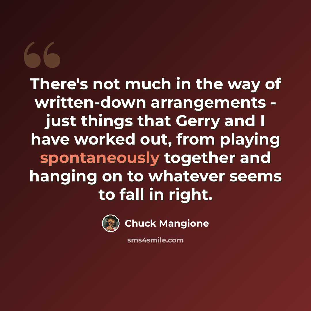 “There's not much in the way of written-down arrangements - just things that Gerry and I have worked out, from playing spontaneously together and hanging on to whatever seems to fall in right.” quote by Chuck Mangione