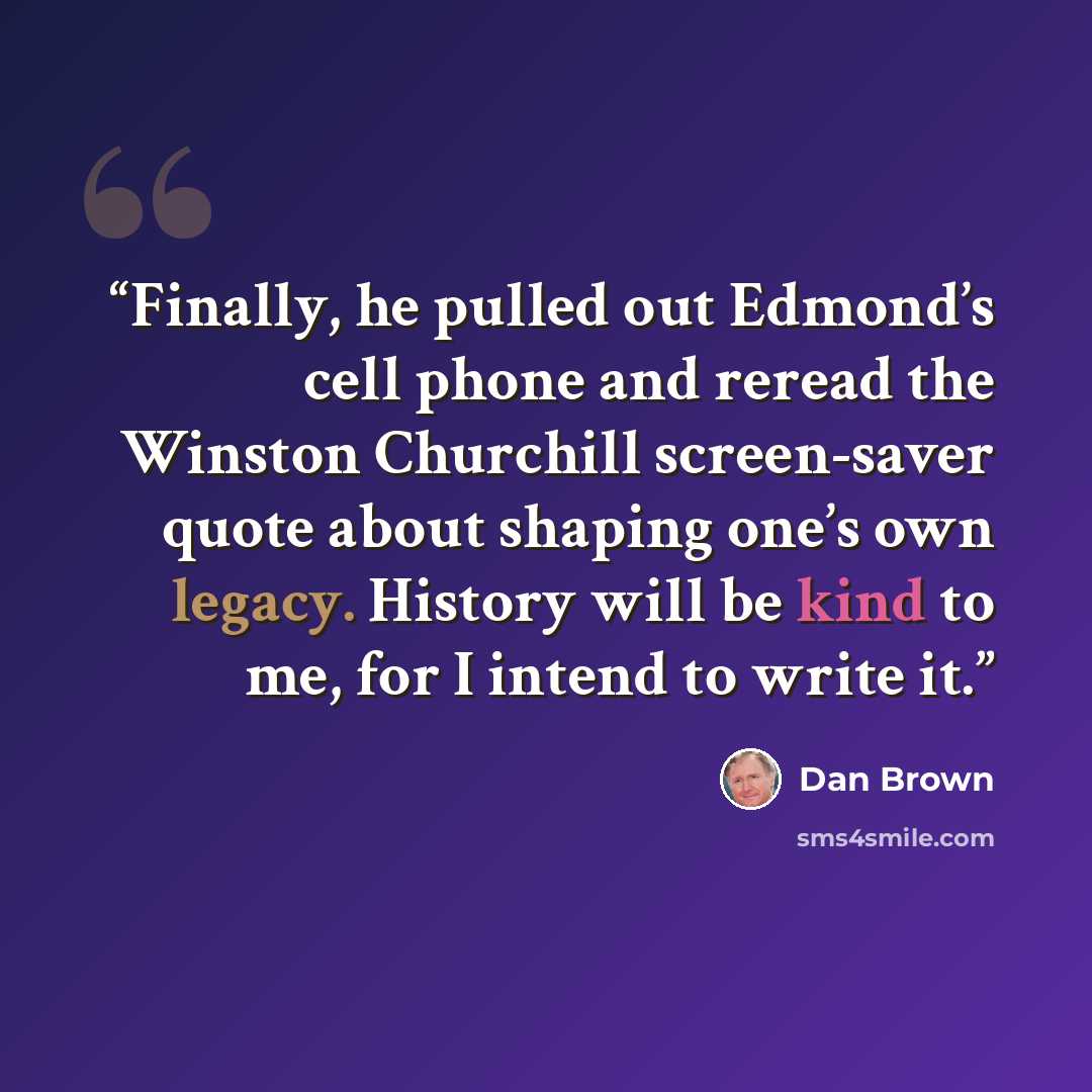 “Finally, he pulled out Edmond’s cell phone and reread the Winston Churchill screen-saver quote about shaping one’s own legacy. History will be kind to me, for I intend to write it.” quote by Dan Brown