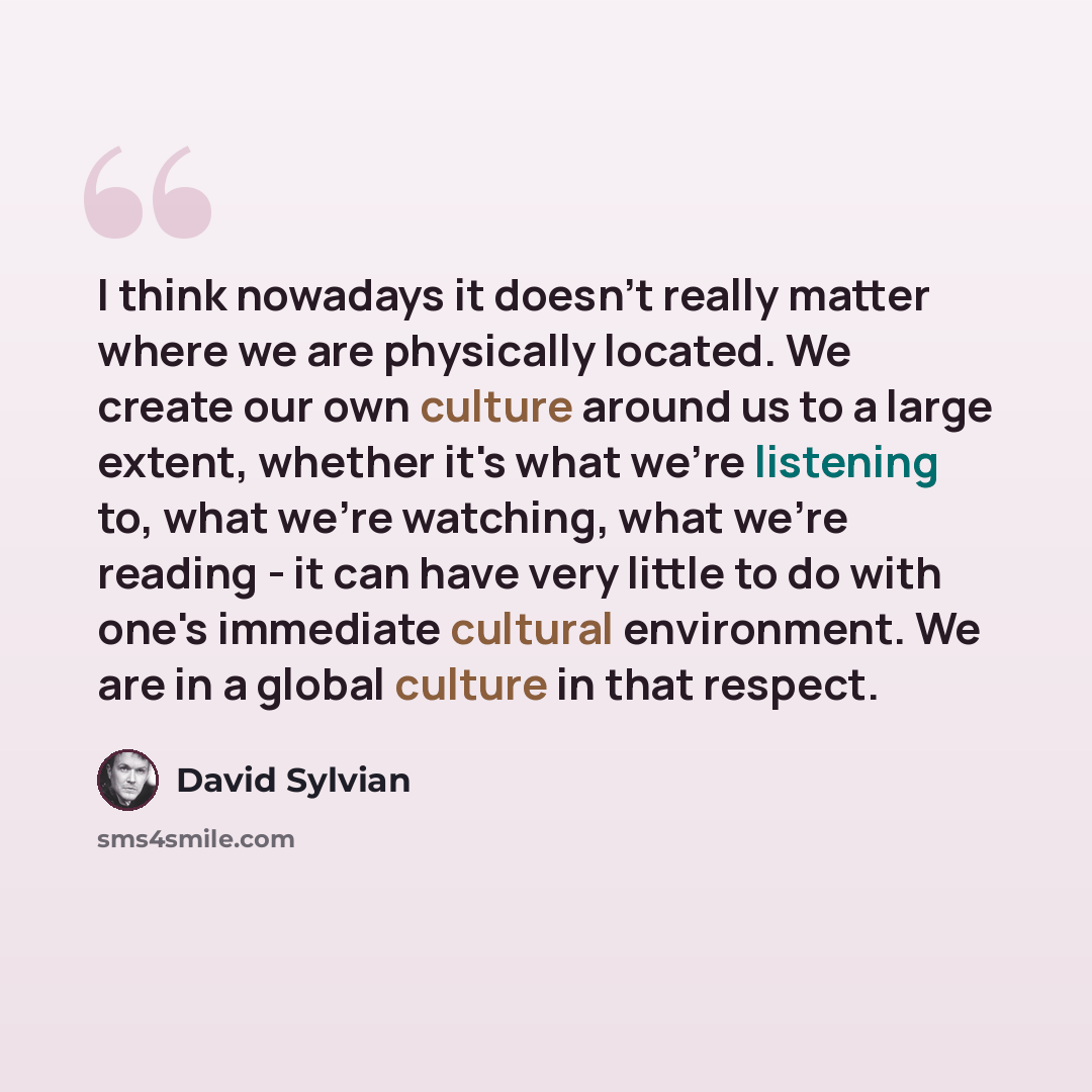 “I think nowadays it doesn't really matter where we are physically located. We create our own culture around us to a large extent, whether it's what we're listening to, what we're watching, what we're reading - it can have very little to do with one's immediate cultural environment. We are in a…” quote by David Sylvian