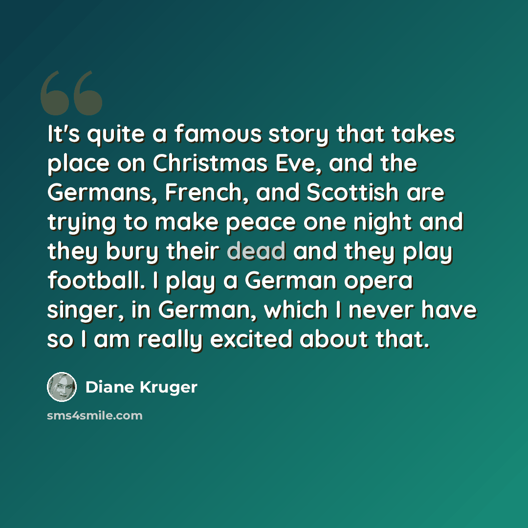 “It's quite a famous story that takes place on Christmas Eve, and the Germans, French, and Scottish are trying to make peace one night and they bury their dead and they play football. I play a German opera singer, in German, which I never have so I am really excited about that.” quote by Diane Kruger