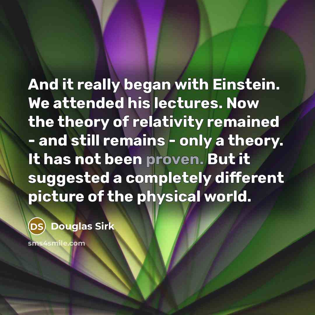 “And it really began with Einstein. We attended his lectures. Now the theory of relativity remained - and still remains - only a theory. It has not been proven. But it suggested a completely different picture of the physical world.” quote by Douglas Sirk