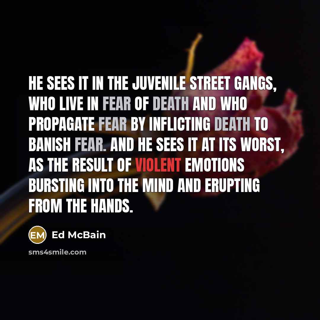 “He sees it in the juvenile street gangs, who live in fear of death and who propagate fear by inflicting death to banish fear. And he sees it at its worst, as the result of violent emotions bursting into the mind and erupting from the hands.” quote by Ed McBain