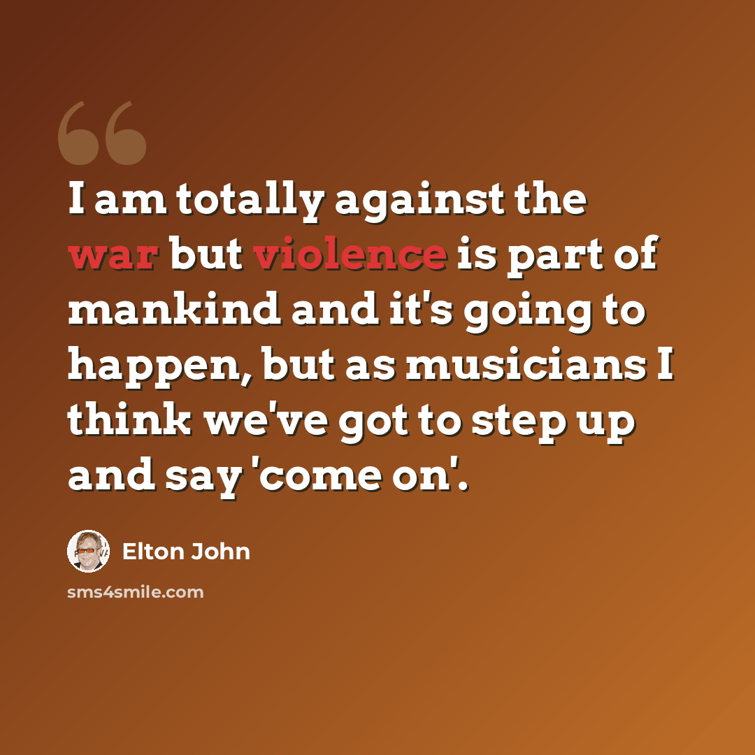 “I am totally against the war but violence is part of mankind and it's going to happen, but as musicians I think we've got to step up and say 'come on'.” quote by Elton John